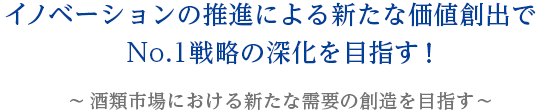No.1ブランドの育成と構造改革を通じて国内酒類のリーディングカンパニーを目指す!〜 イノベーションによる新価値創造を推進!〜
