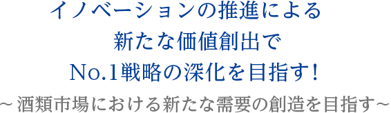 No.1ブランドの育成と構造改革を通じて国内酒類のリーディングカンパニーを目指す!〜 イノベーションによる新価値創造を推進!〜