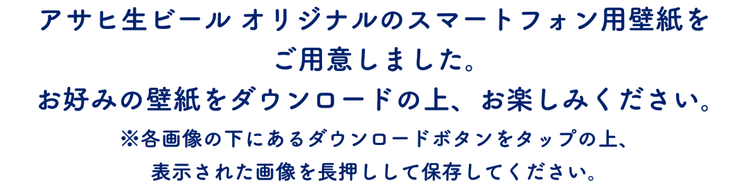アサヒ生ビール オリジナルのスマートフォン用壁紙をご用意しました。お好みの壁紙をダウンロードの上、お楽しみください。※各画像の下にあるダウンロードボタンをタップの上、表示された画像を長押しして保存してください。