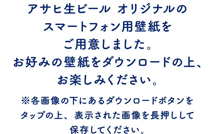 アサヒ生ビール オリジナルのスマートフォン用壁紙をご用意しました。お好みの壁紙をダウンロードの上、お楽しみください。※各画像の下にあるダウンロードボタンをタップの上、表示された画像を長押しして保存してください。