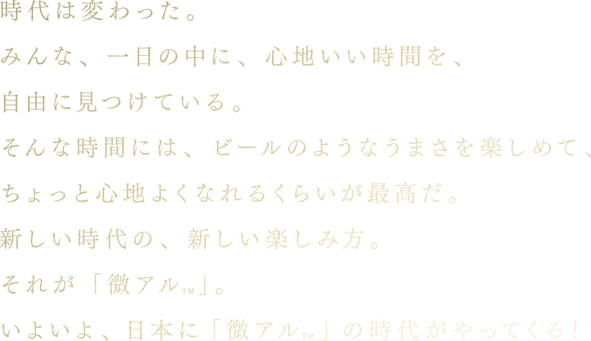 時代は変わった。みんな、一日の中に、心地いい時間を、自由に見つけている。そんな時間には、ビールのようなうまさを楽しめて、ちょっと心地よくなれるくらいが最高だ。新しい時代の、新しい楽しみ方。それが「微アル」。いよいよ、日本に「微アル」の時代がやってくる!