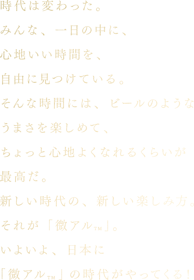 時代は変わった。みんな、一日の中に、心地いい時間を、自由に見つけている。そんな時間には、ビールのようなうまさを楽しめて、ちょっと心地よくなれるくらいが最高だ。新しい時代の、新しい楽しみ方。それが「微アル」。いよいよ、日本に「微アル」の時代がやってくる!