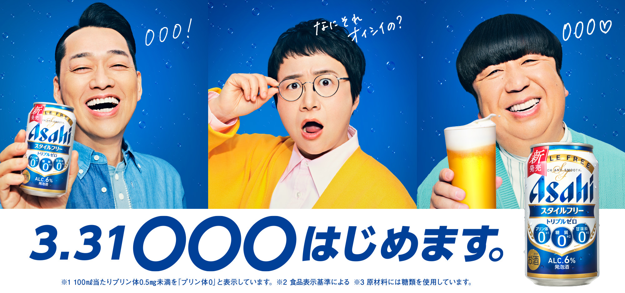 3.31 ◯◯◯はじめます。000！ なにそれオイシイの？ 000♡ ※1 100㎖当たりプリン体0.5㎎未満を「プリン体0」と表示しています。 ※2 食品表示基準による ※3 原材料には糖類を使用しています。