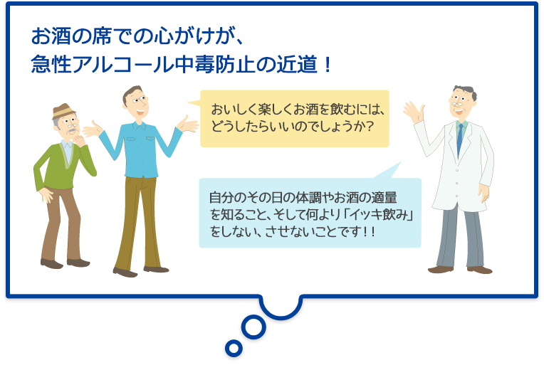 お酒の席での心がけが、急性アルコール中毒防止の近道!おいしく楽しくお酒を飲むには、どうしたらいいのでしょうか?自分のその日の体調やお酒の適量を知ること、そして何より「イッキ飲み」をしない、させないことです!!