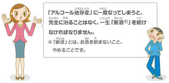 「アルコール依存症」に一度なってしまうと、完全に治ることはなく、一生「断酒※」を続けなければなりません。※「断酒」とは、お酒を飲まないこと、やめることです。