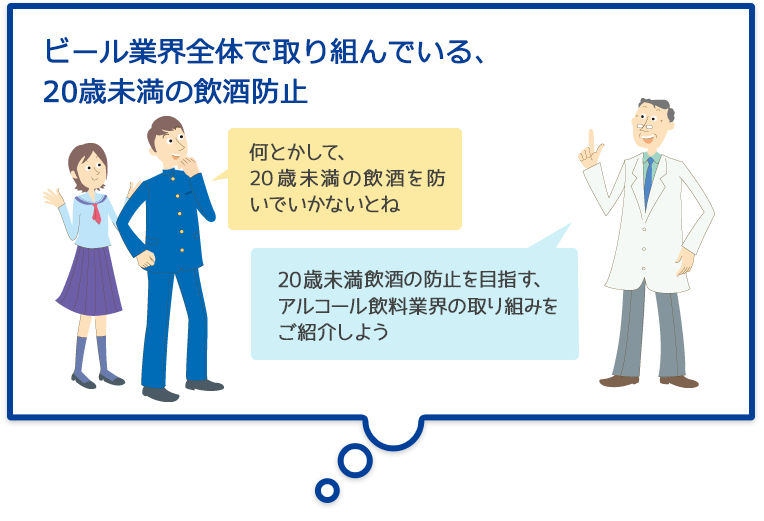 ビール業界全体で取り組んでいる、20歳未満の飲酒防止 何とかして、20歳未満の飲酒を防いでいかないとね 20歳未満飲酒の防止を目指す、アルコール飲料業界の取り組みをご紹介しよう
