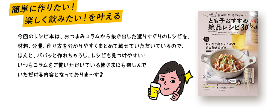 簡単に作りたい！楽しく飲みたい！を叶える 今回のレシピ本は、おつまみコラムから抜き出した選りすぐりのレシピを、材料、分量、作り方を分かりやすくまとめて載せていただいているので、ほんと、パパッと作れちゃうし、レシピも見つけやすい！いつもコラムをご覧いただいている皆さまにも楽しんでいただける内容となっておりま～す♪