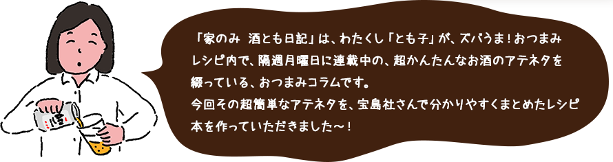 「家のみ 酒とも日記」は、わたくし「とも子」が、ズバうま！おつまみレシピ内で、隔週月曜日に連載中の、超かんたんなお酒のアテネタを綴っている、おつまみコラムです。今回その超簡単なアテネタを、宝島社さんで分かりやすくまとめたレシピ本を作っていただきました～！