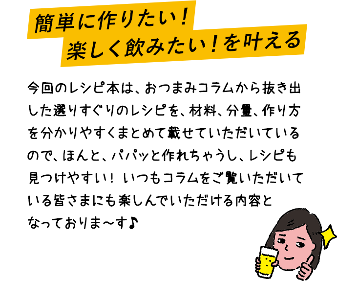 簡単に作りたい！楽しく飲みたい！を叶える 今回のレシピ本は、おつまみコラムから抜き出した選りすぐりのレシピを、材料、分量、作り方を分かりやすくまとめて載せていただいているので、ほんと、パパッと作れちゃうし、レシピも見つけやすい！いつもコラムをご覧いただいている皆さまにも楽しんでいただける内容となっておりま～す♪
