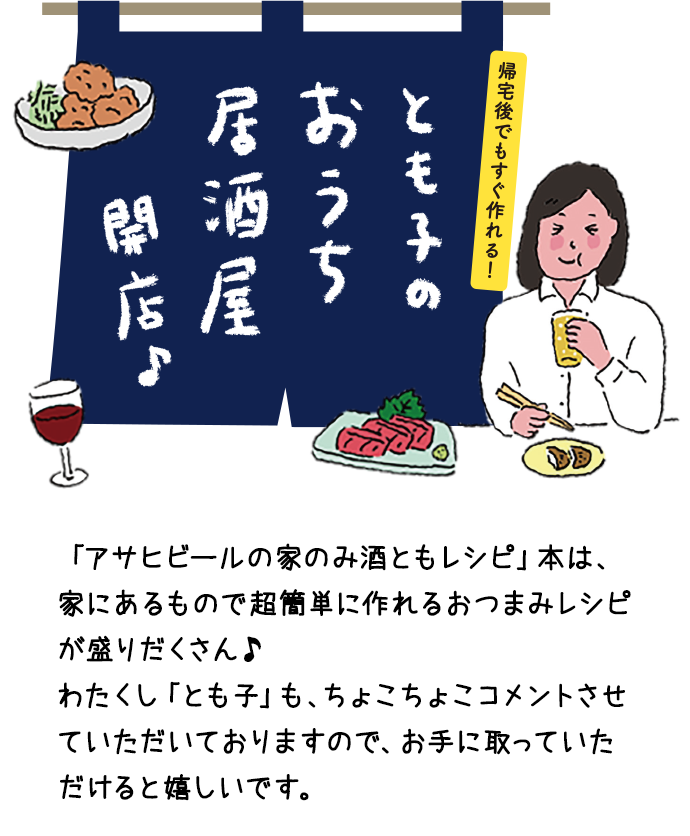 「アサヒビールの家のみ酒ともレシピ」本は、家にあるもので超簡単に作れるおつまみレシピが盛りだくさん♪わたくし「とも子」も、ちょこちょこコメントさせていただいておりますので、お手に取っていただけると嬉しいです。