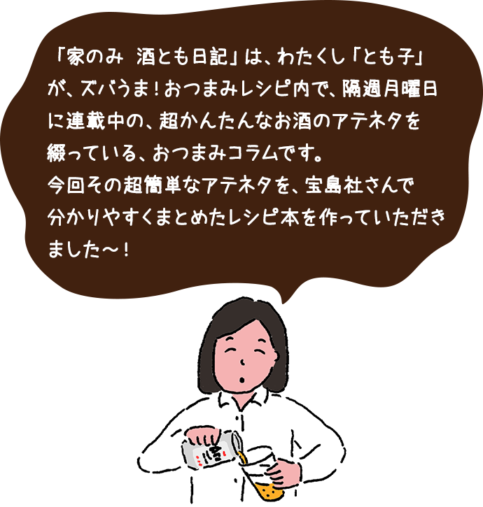 「家のみ 酒とも日記」は、わたくし「とも子」が、ズバうま！おつまみレシピ内で、隔週月曜日に連載中の、超かんたんなお酒のアテネタを綴っている、おつまみコラムです。今回その超簡単なアテネタを、宝島社さんで分かりやすくまとめたレシピ本を作っていただきました～！