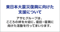 東日本大震災 支援活動のご報告 アサヒグループは、こころの絆を大切に、復旧・復興に向けた活動を行ってまいります。