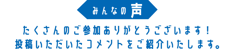 みんなの声 たくさんのご参加ありがとうございます！投稿いただいたコメントをご紹介いたします。
