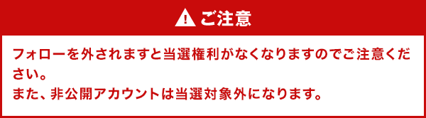 ご注意 フォローを外されますと当選権利がなくなりますのでご注意ください。また、非公開アカウントは当選対象外になります。